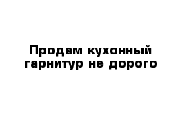 Продам кухонный гарнитур не дорого